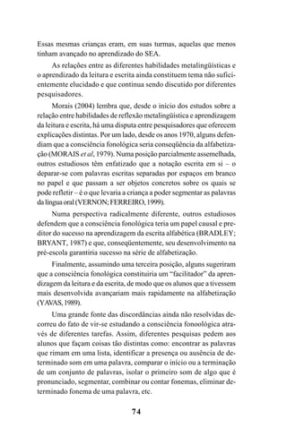74
Essas mesmas crianças eram, em suas turmas, aquelas que menos
tinham avançado no aprendizado do SEA.
As relações entre as diferentes habilidades metalingüísticas e
o aprendizado da leitura e escrita ainda constituem tema não sufici-
entemente elucidado e que continua sendo discutido por diferentes
pesquisadores.
Morais (2004) lembra que, desde o início dos estudos sobre a
relação entre habilidades de reflexão metalingüística e aprendizagem
da leitura e escrita, há uma disputa entre pesquisadores que oferecem
explicações distintas. Por um lado, desde os anos 1970, alguns defen-
diam que a consciência fonológica seria conseqüência da alfabetiza-
ção (MORAIS et al, 1979). Numa posição parcialmente assemelhada,
outros estudiosos têm enfatizado que a notação escrita em si – o
deparar-se com palavras escritas separadas por espaços em branco
no papel e que passam a ser objetos concretos sobre os quais se
pode refletir – é o que levaria a criança a poder segmentar as palavras
dalínguaoral(VERNON;FERREIRO,1999).
Numa perspectiva radicalmente diferente, outros estudiosos
defendem que a consciência fonológica teria um papel causal e pre-
ditor do sucesso na aprendizagem da escrita alfabética (BRADLEY;
BRYANT, 1987) e que, conseqüentemente, seu desenvolvimento na
pré-escola garantiria sucesso na série de alfabetização.
Finalmente, assumindo uma terceira posição, alguns sugeriram
que a consciência fonológica constituiria um “facilitador” da apren-
dizagem da leitura e da escrita, de modo que os alunos que a tivessem
mais desenvolvida avançariam mais rapidamente na alfabetização
(YAVAS,1989).
Uma grande fonte das discordâncias ainda não resolvidas de-
correu do fato de vir-se estudando a consciência fonoológica atra-
vés de diferentes tarefas. Assim, diferentes pesquisas pedem aos
alunos que façam coisas tão distintas como: encontrar as palavras
que rimam em uma lista, identificar a presença ou ausência de de-
terminado som em uma palavra, comparar o início ou a terminação
de um conjunto de palavras, isolar o primeiro som de algo que é
pronunciado, segmentar, combinar ou contar fonemas, eliminar de-
terminado fonema de uma palavra, etc.
 
