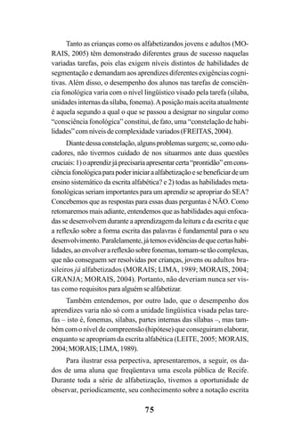 75
Tanto as crianças como os alfabetizandos jovens e adultos (MO-
RAIS, 2005) têm demonstrado diferentes graus de sucesso naquelas
variadas tarefas, pois elas exigem níveis distintos de habilidades de
segmentação e demandam aos aprendizes diferentes exigências cogni-
tivas. Além disso, o desempenho dos alunos nas tarefas de consciên-
cia fonológica varia com o nível lingüístico visado pela tarefa (sílaba,
unidades internas da sílaba, fonema).Aposição mais aceita atualmente
é aquela segundo a qual o que se passou a designar no singular como
“consciência fonológica” constitui, de fato, uma “constelação de habi-
lidades” com níveis de complexidade variados (FREITAS, 2004).
Diantedessaconstelação,algunsproblemassurgem;se,comoedu-
cadores, não tivermos cuidado de nos situarmos ante duas questões
cruciais:1)oaprendizjáprecisariaapresentarcerta“prontidão”emcons-
ciênciafonológicaparapoderiniciaraalfabetizaçãoesebeneficiardeum
ensino sistemático da escrita alfabética? e 2) todas as habilidades meta-
fonológicas seriam importantes para um aprendiz se apropriar do SEA?
Concebemos que as respostas para essas duas perguntas é NÃO. Como
retomaremos mais adiante, entendemos que as habilidades aqui enfoca-
das se desenvolvem durante a aprendizagem da leitura e da escrita e que
a reflexão sobre a forma escrita das palavras é fundamental para o seu
desenvolvimento.Paralelamente,játemosevidênciasdequecertashabi-
lidades,aoenvolverareflexãosobrefonemas,tornam-setãocomplexas,
que não conseguem ser resolvidas por crianças, jovens ou adultos bra-
sileiros já alfabetizados (MORAIS; LIMA, 1989; MORAIS, 2004;
GRANJA; MORAIS, 2004). Portanto, não deveriam nunca ser vis-
tas como requisitos para alguém se alfabetizar.
Também entendemos, por outro lado, que o desempenho dos
aprendizes varia não só com a unidade lingüística visada pelas tare-
fas – isto é, fonemas, sílabas, partes internas das sílabas –, mas tam-
bém com o nível de compreensão (hipótese) que conseguiram elaborar,
enquanto se apropriam da escrita alfabética (LEITE, 2005; MORAIS,
2004;MORAIS;LIMA,1989).
Para ilustrar essa perpectiva, apresentaremos, a seguir, os da-
dos de uma aluna que freqüentava uma escola pública de Recife.
Durante toda a série de alfabetização, tivemos a oportunidade de
observar, periodicamente, seu conhecimento sobre a notação escrita
 