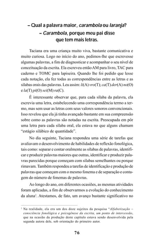 76
– Qual a palavra maior, carambola ou laranja?
– Carambola, porque meu pai disse
que tem mais letras.
Taciana era uma criança muito viva, bastante comunicativa e
muito curiosa. Logo no início do ano, pedimos-lhe que escrevesse
algumas palavras, a fim de diagnosticar e acompanhar o seu nível de
conceituação da escrita. Ela escreveu entãoAM para livro, TAC para
caderno e TOMC para lapiseira. Quando lhe foi pedido que lesse
cada notação, ela fez todas as correspondências entre as letras e as
sílabas orais das palavras. Leu assim: li(A) vro(T); ca(T) der(A) no(O)
e la(T) pi(O) sei(M) ra(C).
É interessante observar que, para cada sílaba da palavra, ela
escrevia uma letra, estabelecendo uma correspondência termo a ter-
mo, mas sem usar as letras com seus valores sonoros convencionais.
Isso revelou que ela já tinha avançado bastante em sua compreensão
sobre como as palavras são notadas na escrita. Preocupada em pôr
uma letra para cada sílaba oral, ela estava no que alguns chamam
“estágio silábico de quantidade”.
No dia seguinte, Taciana respondeu uma série de tarefas que
avaliavam o desenvolvimento de habilidades de reflexão fonológica,
tais como: separar e contar oralmente as sílabas de palavras, identifi-
car e produzir palavras maiores que outras, identificar e produzir pala-
vras parecidas porque começam com sílabas semelhantes ou porque
rimavam. Também respondeu a tarefas de identificação e produção de
palavras que começam com o mesmo fonema e de separação e conta-
gem do número de fonemas de palavras.
Ao longo do ano, em diferentes ocasiões, as mesmas atividades
foram aplicadas, a fim de observarmos a evolução do conhecimento
da aluna1
. Atestamos, de fato, um avanço bastante significativo no
1
Na realidade, ela era um dos doze sujeitos da pesquisa “Alfabetização –
consciência fonológica e psicogênese da escrita, um ponto de intercessão,
que na ocasião da produção deste capítulo estava sendo desenvolvida pela
segunda autora dele, sob orientação do primeiro autor.
 