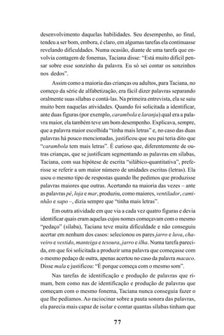 77
desenvolvimento daquelas habilidades. Seu desempenho, ao final,
tendeu a ser bom, embora, é claro, em algumas tarefas ela continuasse
revelando dificuldades. Numa ocasião, diante de uma tarefa que en-
volvia contagem de fonemas, Taciana disse: “Está muito difícil pen-
sar sobre esse sonzinho da palavra. Eu só sei contar os sonzinhos
nos dedos”.
Assim como a maioria das crianças ou adultos, para Taciana, no
começo da série de alfabetização, era fácil dizer palavras separando
oralmente suas sílabas e contá-las. Na primeira entrevista, ela se saiu
muito bem naquelas atividades. Quando foi solicitada a identificar,
ante duas figuras (por exemplo, carambola e laranja) qual era a pala-
vra maior, ela também teve um bom desempenho. Explicava, sempre,
que a palavra maior escolhida “tinha mais letras” e, no caso das duas
palavras há pouco mencionadas, justificou que seu pai teria dito que
“carambola tem mais letras”. É curioso que, diferentemente de ou-
tras crianças, que se justificam segmentando as palavras em sílabas,
Taciana, com sua hipótese de escrita “silábico-quantitativa”, prefe-
risse se referir a um maior número de unidades escritas (letras). Ela
usou o mesmo tipo de respostas quando lhe pedimos que produzisse
palavras maiores que outras. Acertando na maioria das vezes – ante
as palavras pé, loja e mar, produziu, como maiores, ventilador, cami-
nhão e sapo –, dizia sempre que “tinha mais letras”.
Em outra atividade em que via a cada vez quatro figuras e devia
identificar quais eram aquelas cujos nomes começavam com o mesmo
“pedaço” (sílaba), Taciana teve muita dificuldade e não conseguiu
acertar em nenhum dos casos: selecionou os pares jarro e luva, cha-
veiro e vestido, manteiga e tesoura, jarro e ilha. Numa tarefa pareci-
da, em que foi solicitada a produzir uma palavra que começasse com
o mesmo pedaço de outra, apenas acertou no caso da palavra macaco.
Disse mala e justificou: “É porque começa com o mesmo som”.
Nas tarefas de identificação e produção de palavras que ri-
mam, bem como nas de identificação e produção de palavras que
começam com o mesmo fonema, Taciana nunca conseguia fazer o
que lhe pedíamos. Ao raciocinar sobre a pauta sonora das palavras,
ela parecia mais capaz de isolar e contar quantas sílabas tinham que
 