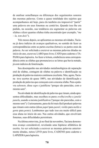78
de analisar semelhanças ou diferenças dos seguimentos sonoros
das mesmas palavras. Como a quase totalidade dos sujeitos que
acompanhamos até hoje, para ela também era impossível “partir”
uma palavra em seus fonemas ou contá-los. Quando isso lhe era
pedido, na ocasião, sua tendência era segmentar as palavras em
sílabas e dizer quantas sílabas tinha encontrado (por exemplo, “me
– la, tem dois”).
Três meses depois, ao aplicarmos as mesmas atividades, Tacia-
na já dava indícios de avanços qualitativos, no sentido de fazer as
correspondências entre as partes escritas (letras) e as partes orais da
palavra. Ao ser solicitada a escrever as mesmas palavras ditadas no
início do ano, escreveu LARO para livro, CATO para caderno e TA-
PAMApara lapiseira.Ao fazer a leitura, estabeleceu uma correspon-
dência entre as sílabas que pronunciava e as letras que havia notado,
já com indícios de fonetização.
Seu desempenho nas atividades metafonológicas de separação
oral de sílabas, contagem de sílabas na palavra e identificação ou
produção de palavras maiores continuou excelente. Mas, agora,Tacia-
na teve acertos de quase 100%. nas atividades de identificação e
produção de palavras que começam com a mesma sílaba. Para a pala-
vra sabonete, disse sapo e justificou “porque são parecidas, com o
mesmo som”.
Na atividade de identificação de palavras que rimam, ainda apre-
sentou dificuldades, mas escolheu os pares ovelha/orelha e janela/
panela, usando a mesma justificativa (“porque são parecidas, com o
mesmo som”). Curiosamente, para ela foi mais fácil produzir palavras
que rimam com outras (disse papel para pastel, violão para melão e
gente para pente). Lembremos que tudo isso era muito difícil para
essa aluna no início do ano. Nas outras atividades, que envolviam
fonemas, suas dificuldades persistiram.
Na última entrevista, já no final de novembro, Taciana demons-
trou avanço considerável, revelando uma hipótese alfabética de
escrita. Ao ser solicitada a escrever as mesmas palavras anterior-
mente ditadas, notou LIVO para livro, CADENO para caderno e
LAPIZERA para lapiseira.
 