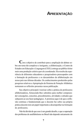 7
APRESENTAÇÃO
Com o objetivo de contribuir para a ampliação do debate so-
bre um tema tão complexo e instigante, a alfabetização, o Centro de
Estudos em Educação e Linguagem (CEEL) entrega ao público leitor
mais uma produção coletiva por ele coordenada. Ela resulta da expe-
riência de diferentes educadores e pesquisadores preocupados com
a formação de professores e os descaminhos da alfabetização em
nosso país nas últimas décadas. Os conhecimentos produzidos pelas
pesquisas relativas a Apropriação do Sistema de Notação Alfabética
nortearam as reflexões presentes nessa publicação.
Seu objetivo principal é teorizar sobre a prática de professores
alfabetizadores, fornecendo-lhes subsídios para melhor compreen-
der concepções, conceitos, procedimentos, atividades e atitudes que
subjazem ao seu fazer pedagógico. A premissa aqui é de que a refle-
xão contínua e fundamentada que o docente faz sobre sua própria
prática docente tem um papel importante a desempenhar na formação
de professores.
Não há dúvida de que esse é um grande desafio, e que a superação
dos problemas do analfabetismo no Brasil não depende unicamente do
 