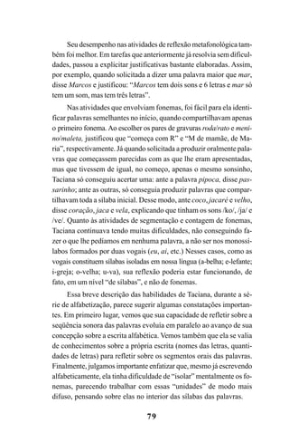 79
Seu desempenho nas atividades de reflexão metafonológica tam-
bém foi melhor. Em tarefas que anteriormente já resolvia sem dificul-
dades, passou a explicitar justificativas bastante elaboradas. Assim,
por exemplo, quando solicitada a dizer uma palavra maior que mar,
disse Marcos e justificou: “Marcos tem dois sons e 6 letras e mar só
tem um som, mas tem três letras”.
Nas atividades que envolviam fonemas, foi fácil para ela identi-
ficar palavras semelhantes no início, quando compartilhavam apenas
o primeiro fonema.Ao escolher os pares de gravuras roda/rato e meni-
no/maleta, justificou que “começa com R” e “M de mamãe, de Ma-
ria”, respectivamente. Já quando solicitada a produzir oralmente pala-
vras que começassem parecidas com as que lhe eram apresentadas,
mas que tivessem de igual, no começo, apenas o mesmo sonsinho,
Taciana só conseguiu acertar uma: ante a palavra pipoca, disse pas-
sarinho; ante as outras, só conseguia produzir palavras que compar-
tilhavam toda a sílaba inicial. Desse modo, ante coco, jacaré e velho,
disse coração, jaca e vela, explicando que tinham os sons /ko/, /ja/ e
/ve/. Quanto às atividades de segmentação e contagem de fonemas,
Taciana continuava tendo muitas dificuldades, não conseguindo fa-
zer o que lhe pedíamos em nenhuma palavra, a não ser nos monossí-
labos formados por duas vogais (eu, ai, etc.) Nesses casos, como as
vogais constituem sílabas isoladas em nossa língua (a-belha; e-lefante;
i-greja; o-velha; u-va), sua reflexão poderia estar funcionando, de
fato, em um nível “de sílabas”, e não de fonemas.
Essa breve descrição das habilidades de Taciana, durante a sé-
rie de alfabetização, parece sugerir algumas constatações importan-
tes. Em primeiro lugar, vemos que sua capacidade de refletir sobre a
seqüência sonora das palavras evoluía em paralelo ao avanço de sua
concepção sobre a escrita alfabética. Vemos também que ela se valia
de conhecimentos sobre a própria escrita (nomes das letras, quanti-
dades de letras) para refletir sobre os segmentos orais das palavras.
Finalmente, julgamos importante enfatizar que, mesmo já escrevendo
alfabeticamente, ela tinha dificuldade de “isolar” mentalmente os fo-
nemas, parecendo trabalhar com essas “unidades” de modo mais
difuso, pensando sobre elas no interior das sílabas das palavras.
 