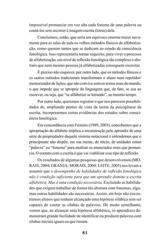 81
impossível pronunciar em voz alta cada fonema de uma palavra ou
contá-los sem recorrer à imagem escrita (letras) dela.
Concluímos, então, que seria um equívoco enorme trazer nova-
mente para as salas de aula os velhos métodos fônicos de alfabetiza-
ção, como querem tantos que se dedicam ao estudo da consciência
fonológica. Isso representaria tornar requisito, para viver o processo
de alfabetização, um nível de reflexão fonológica tão complexo e abs-
trato que nem mesmo pessoas já alfabetizadas conseguem exercitar.
É preciso não esquecer, por outro lado, que os métodos fônicos e
os outros métodos tradicionais transformam o aluno num repetidor/
memorizador de lições, que não convive com os textos reais do mundo,
o que impede que se aproprie da linguagem que, de fato, se usa ao
escrever, ou seja, que “se alfabetize se letrando”, ao mesmo tempo.
Por outro lado, queremos registrar o que nos parecem possibili-
dades de, ampliando pontos de vista da teoria da psicogênese da
escrita, incorporarmos certas evidências dos estudos sobre consci-
ência fonológica.
Em concordância com Ferreiro (1989, 2003), concebemos que a
apropriação do alfabeto implica a reconstrução pelo aprendiz de uma
série de propriedades daquele sistema notacional e entendemos que o
principiante não dispõe, em sua mente, de início, de unidades como
“palavra” ou “fonema” para analisar os enunciados orais que pronun-
cia. O contato com a escrita é que vai viabilizar esse tipo de reflexão.
Os resultados de algumas pesquisas que desenvolvemos (MO-
RAIS, 2004; GRANJA; MORAIS, 2004; LEITE, 2005) nos levam a
assumir que o desempenho de habilidades de reflexão fonológica
não é condição suficiente para que um aprendiz domine a escrita
alfabética. Mas é uma condição necessária. Excluindo as habilida-
des que exigem trabalhar de forma tão abstrata com fonemas, algu-
mas outras habilidades são necessárias. Assim, até hoje não encon-
tramos alunos que tenham alcançado uma hipótese silábica sem ser
capazes de contar as sílabas de palavras. De modo semelhante,
vemos que, ao alcançar uma hipótese alfabética, os aprendizes de-
monstram grande facilidade de identificar ou produzir palavras com
sílabas iniciais iguais ou que rimam.
 