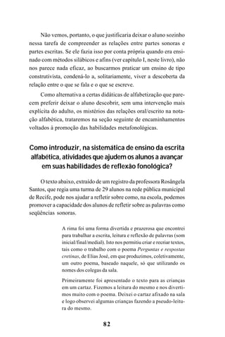 82
Não vemos, portanto, o que justificaria deixar o aluno sozinho
nessa tarefa de compreender as relações entre partes sonoras e
partes escritas. Se ele fazia isso por conta própria quando era ensi-
nado com métodos silábicos e afins (ver capítulo I, neste livro), não
nos parece nada eficaz, ao buscarmos praticar um ensino de tipo
construtivista, condená-lo a, solitariamente, viver a descoberta da
relação entre o que se fala e o que se escreve.
Como alternativa a certas didáticas de alfabetização que pare-
cem preferir deixar o aluno descobrir, sem uma intervenção mais
explícita do adulto, os mistérios das relações oral/escrito na nota-
ção alfabética, trataremos na seção seguinte de encaminhamentos
voltados à promoção das habilidades metafonológicas.
Como introduzir, na sistemática de ensino da escrita
alfabética, atividades que ajudem os alunos a avançar
em suas habilidades de reflexão fonológica?
O texto abaixo, extraído de um registro da professora Rosângela
Santos, que regia uma turma de 29 alunos na rede pública municipal
de Recife, pode nos ajudar a refletir sobre como, na escola, podemos
promover a capacidade dos alunos de refletir sobre as palavras como
seqüências sonoras.
A rima foi uma forma divertida e prazerosa que encontrei
para trabalhar a escrita, leitura e reflexão de palavras (som
inicial/final/medial). Isto nos permitiu criar e recriar textos,
tais como o trabalho com o poema Perguntas e respostas
cretinas, de Elias José, em que produzimos, coletivamente,
um outro poema, baseado naquele, só que utilizando os
nomes dos colegas da sala.
Primeiramente foi apresentado o texto para as crianças
em um cartaz. Fizemos a leitura do mesmo e nos diverti-
mos muito com o poema. Deixei o cartaz afixado na sala
e logo observei algumas crianças fazendo a pseudo-leitu-
ra do mesmo.
 