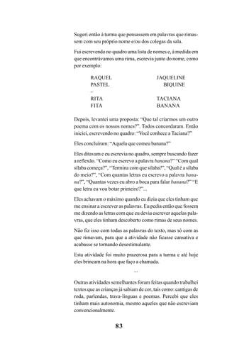 83
Sugeri então à turma que pensassem em palavras que rimas-
sem com seu próprio nome e/ou dos colegas da sala.
Fui escrevendo no quadro uma lista de nomes e, à medida em
que encontrávamos uma rima, escrevia junto do nome, como
por exemplo:
RAQUEL JAQUELINE
PASTEL BIQUINE
–
RITA TACIANA
FITA BANANA
Depois, levantei uma proposta: “Que tal criarmos um outro
poema com os nossos nomes?”. Todos concordaram. Então
iniciei, escrevendo no quadro: “Você conhece a Taciana?”
Eles concluíram: “Aquela que comeu banana?”
Eles ditavam e eu escrevia no quadro, sempre buscando fazer
a reflexão. “Como eu escrevo a palavra banana?” “Com qual
sílaba começa?”, “Termina com que sílaba?”, “Qual é a sílaba
do meio?”, “Com quantas letras eu escrevo a palavra bana-
na?”, “Quantas vezes eu abro a boca para falar banana?” “E
que letra eu vou botar primeiro?”...
Eles achavam o máximo quando eu dizia que eles tinham que
me ensinar a escrever as palavras. Eu pedia então que fossem
me dizendo as letras com que eu devia escrever aquelas pala-
vras, que eles tinham descoberto como rimas de seus nomes.
Não fiz isso com todas as palavras do texto, mas só com as
que rimavam, para que a atividade não ficasse cansativa e
acabasse se tornando desestimulante.
Esta atividade foi muito prazerosa para a turma e até hoje
eles brincam na hora que faço a chamada.
...
Outras atividades semelhantes foram feitas quando trabalhei
textos que as crianças já sabiam de cor, tais como: cantigas de
roda, parlendas, trava-línguas e poemas. Percebi que eles
tinham mais autonomia, mesmo aqueles que não escreviam
convencionalmente.
 