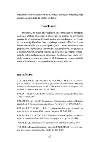 87
semelhança sonora (porque rimam, porque começam parecido), seja
quanto à quantidade de sílabas ou letras
Concluindo...
Dissemos, no início deste capítulo, que, para alcançar hipóteses
silábicas, silábico-alfabéticas e alfabéticas de escrita, os aprendizes
precisarão pensar na seqüência de partes sonoras das palavras (e não
só em seus significados). Concebendo que a escrita alfabética é uma
invenção cultural e que a escola pode ajudar o aluno a descobrir suas
propriedades, defendemos um trabalho pedagógico em que professor
e aluno participem sistematicamente de momentos de reflexão fonoló-
gica. Se o desenvolvimento de habilidades metafonológicas é uma con-
dição para o aprendiz se apropriar do SEA, não vemos por que deixá-lo
viver, solitariamente, esse tipo de relação com as palavras..
REFERÊNCIAS
ALBUQUERQUE, E; FERREIRA, A; MORAIS, A; SILVA, E. A fabrica-
ção de prátcias de alfabetização: o que dizem as professoras? Trabalho
submetido para apresentação no XVII EPENN - Encontro de Pesquisa Edu-
cacional do Norte e Nordeste. Recife, 2005.
BRYANT, P.E.; BRADLEY. Problemas de leitura na criança. PortoAlegre:
Artes Médicas, 1987.
CARDOSO-MARTINS, C. Awareness of phonemes and alphabetic literacy
acquisition. British Journal of Educational Psychology. 61: 164:173, 1991.
CARRAHER, T.; REGO, L. L.B. O realismo nominal como obstáculo na
aprendizagem da leitura. Cadernos de Pesquisa, 39, 3-10, 1981.
CARRAHER, T.N.; REGO, L.L.B. Desenvolvimento Cognitivo e Alfabeti-
zação. Revista Brasileira de Estudos Pedagógicos, 65, p. 38-55, 1984.
FERREIRO, E. Reflexões sobre alfabetização. São Paulo: Cortez, 1985.
FERREIRO, E.Aescrita antes das letras. In: SINCLAIR, H. (org). A produ-
ção de notações na criança. São Paulo: Cortez, 1989.
 