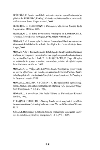 88
FERREIRO, E. Escrita e oralidade: unidades, níveis e consciência metalin-
güística. In: FERREIRO, E. (Org.). Relações de (in)dependência entre orali-
dade e escrita. Porto Alegre: Artmed, 2003.
FERREIRO, E.; TEBEROSKY. A Psicogênese da Língua Escrita. Porto
Alegre: Artes Médicas, 1985.
FREITAS, G. C. M. Sobre a consciência fonológica. In: LAMPRECHT, R.
Aquisição fonológica do português. PortoAlegre: Artmed, 2004.
MORAIS,A. G.Aapropriação do sistema de notação alfabética e o desenvol-
vimento de habilidades de reflexão fonológica. In: Letras de Hoje. Porto
Alegre, 2004.
MORAIS,A. G. O desenvolvimento de habilidades de relfexão fonológica em
adultos e jovens pouco escolarizados: seu papel no aprendizado do sistema
de escrita alfabética. In: LEAL, T. ; ALBUQUERQUE, E. (Orgs.) Desafios
da educação de jovens e adultos: construindo práticas de alfabetização.
Belo Horizonte: Autêntica, 2005.
MORAIS, A. G.; NOÊMIA C. L. (1988). Análise fonológica e compreensão
da escrita alfabética. Um estudo com crianças de Escola Pública. Recife.
trabalho publicado nos Anais do Simpósio Latino Americano de Psicologia
do Desenvolvimento, 1989.
MORAIS, J. ALEGRIA, J; CONTENT, A. The relationship between seg-
mentalAnalysis and alphabetic literacy: an interative view. Cahiers de Psyco-
logie Cognitive, n. 7, p. 1-24, 1987.
MORAIS, J. A arte de ler. São Paulo: Editora da Universidade Estadual
Paulista, 1996.
VERNON, S.; FERREIRO, E. Writing development: a neglected variable in
the consideration of phonological awareness. Harvard Educational Review,
1999.
YAVAS, F. Habilidades metalingüísticas na criança: uma visão geral. Cader-
nos de Estudos Lingüísticos. Campinas, v. 14, p. 39-51, 1989.
 