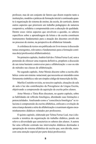 8
professor, mas de um conjunto de fatores que dizem respeito tanto a
instituições, modelos e práticas de formação inicial e continuada quan-
to à organização do sistema de ensino, da escola, do currículo, dentre
outros aspectos que priorizem um trabalho pedagógico de natureza
cooperativa, solidária e comprometida com a educação de qualidade.
Dentre esses vários aspectos que envolvem a questão, os saberes
específicos sobre a aprendizagem da leitura e da escrita constituem
instrumentos fundamentais para a atuação dos docentes envolvidos
no processo de ensino, na perspectiva de alfabetizar letrando.
A coletânea de textos ora publicada em livro trouxe à discussão
temas emergentes, relevantes e fundamentais para a formação contí-
nua do(a) professor(a) alfabetizador(a).
No primeiro capítulo,Andréa Galvão e Telma Ferraz Leal, sem a
pretensão de oferecer uma resposta definitiva, propõem a discussão
de um tema bastante controverso para a alfabetização: o uso ou não
de métodos nas classes de alfabetização.
No segundo capítulo, Artur Morais discorre sobre a escrita alfa-
bética como um sistema notacional, que necessita ser entendido como
ferramenta simbólica e não um simples código de transcrição da fala.
Marília Coutinho revisita, no terceiro capítulo, situações da sala
de aula à luz das contribuições da Psicogênese da Língua Escrita,
objetivando a compreensão da aquisição da escrita pelos alunos.
Artur Morais e Tânia Rios discutem, no quarto capítulo, sobre
as habilidades de reflexão fonológica, abordando suas limitações e
potencialidades. Analisando como a “consciência fonológica” se re-
laciona à compreensão da escrita alfabética, enfocam a evolução de
uma criança durante a série de alfabetização e examinam alguns enca-
minhamentos didáticos relatados por professores.
O quinto capitulo, elaborado por Telma Ferraz Leal, traz à dis-
cussão a temática da organização do trabalho didático, pondo em
relevo a diversidade que caracteriza os saberes dos alunos. A autora
faz uma reflexão centrada nas intervenções didáticas destinadas à
apropriação do sistema alfabético de escrita que, sem dúvida, mere-
cem uma atenção especial por parte do(a) professor(a).
 