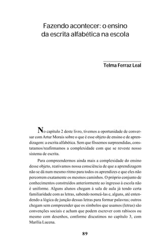 89
No capítulo 2 deste livro, tivemos a oportunidade de conver-
sar comArtur Morais sobre o que é esse objeto de ensino e de apren-
dizagem: a escrita alfabética. Sem que fôssemos surpreendidas, cons-
tatamos/reafirmamos a complexidade com que se reveste nosso
sistema de escrita.
Para compreendermos ainda mais a complexidade do ensino
desse objeto, reativamos nossa consciência de que a aprendizagem
não se dá num mesmo ritmo para todos os aprendizes e que eles não
percorrem exatamente os mesmos caminhos. O próprio conjunto de
conhecimentos construídos anteriormente ao ingresso à escola não
é uniforme. Alguns alunos chegam à sala de aula já tendo certa
familiaridade com as letras, sabendo nomeá-las e, alguns, até enten-
dendo a lógica de junção dessas letras para formar palavras; outros
chegam sem compreender que os símbolos que usamos (letras) são
convenções sociais e acham que podem escrever com rabiscos ou
mesmo com desenhos, conforme discutimos no capítulo 3, com
Marília Lucena.
Fazendo acontecer: o ensino
da escrita alfabética na escola
Telma Ferraz Leal
 