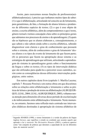 90
Assim, para exercermos nossas funções de professores(as)-
alfabetizadores(as), é preciso que tenhamos muitos tipos de saber:
(1) o que é alfabetização, articulando tal conceito ao de letramento,
para garantirmos, de fato, a formação de alunos leitores e produto-
res de diferentes espécies de textos; (2) o que é esse objeto de
ensino, a escrita alfabética, além de compreendermos o que é texto,
gênero textual e termos concepção clara sobre os princípios gerais
que adotamos nos processos de ensino e de aprendizagem; (3) quais
são as hipóteses que os alunos elaboram e, conseqüentemente, o
que sabem e não sabem ainda sobre a escrita alfabética, sabendo
diagnosticar com clareza o grau de conhecimento que possuem
sobre o sistema, além de conhecermos o grau de letramento1
des-
ses alunos e os tipos de evento de letramento de que fazem parte;
(4) os percursos que fazem na apropriação desse sistema e as
estratégias de aprendizagem que utilizam, articulando a aprendiza-
gem do sistema às aprendizagens gerais sobre o funcionamento
da língua e sobre os textos; (5) os tipos de intervenção didática
que são utilizados para ajudá-los a percorrer esses caminhos, as-
sim como as conseqüências dessas diferentes intervenções peda-
gógicas; entre outros.
Em outros capítulos deste livro (capítulo 1: Marília Lucena;
capítulo 7: Roseane Pereira) e em outras obras em que discutimos
sobre as relações entre alfabetização e letramento e sobre as prá-
ticas de leitura e produção de textos na alfabetização (ALBUQUER-
QUE; LEAL, 2004; LEAL; ALBUQUERQUE, 2005), voltamos nos-
sa atenção para dimensões diversas desse período de escolarização
e do imbricamento entre alfabetização e letramento. Neste momen-
to, no entanto, faremos uma reflexão mais centrada nas interven-
ções didáticas destinadas à apropriação do sistema alfabético de
1
Segundo SOARES (1998), o termo letramento é a versão da palavra de língua
inglesa literacy, que significa o estado ou condição que assume aquele que
aprende a ler e escrever. No Dicionário Houaiss (2001), a palavra aparece
como “um conjunto de práticas que denotam a capacidade de uso de diferentes
tipos de material escrito”.
 