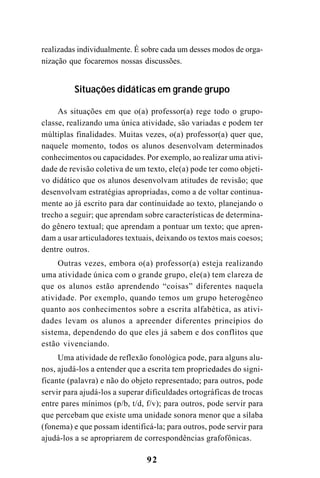92
realizadas individualmente. É sobre cada um desses modos de orga-
nização que focaremos nossas discussões.
Situações didáticas em grande grupo
As situações em que o(a) professor(a) rege todo o grupo-
classe, realizando uma única atividade, são variadas e podem ter
múltiplas finalidades. Muitas vezes, o(a) professor(a) quer que,
naquele momento, todos os alunos desenvolvam determinados
conhecimentos ou capacidades. Por exemplo, ao realizar uma ativi-
dade de revisão coletiva de um texto, ele(a) pode ter como objeti-
vo didático que os alunos desenvolvam atitudes de revisão; que
desenvolvam estratégias apropriadas, como a de voltar continua-
mente ao já escrito para dar continuidade ao texto, planejando o
trecho a seguir; que aprendam sobre características de determina-
do gênero textual; que aprendam a pontuar um texto; que apren-
dam a usar articuladores textuais, deixando os textos mais coesos;
dentre outros.
Outras vezes, embora o(a) professor(a) esteja realizando
uma atividade única com o grande grupo, ele(a) tem clareza de
que os alunos estão aprendendo “coisas” diferentes naquela
atividade. Por exemplo, quando temos um grupo heterogêneo
quanto aos conhecimentos sobre a escrita alfabética, as ativi-
dades levam os alunos a apreender diferentes princípios do
sistema, dependendo do que eles já sabem e dos conflitos que
estão vivenciando.
Uma atividade de reflexão fonológica pode, para alguns alu-
nos, ajudá-los a entender que a escrita tem propriedades do signi-
ficante (palavra) e não do objeto representado; para outros, pode
servir para ajudá-los a superar dificuldades ortográficas de trocas
entre pares mínimos (p/b, t/d, f/v); para outros, pode servir para
que percebam que existe uma unidade sonora menor que a sílaba
(fonema) e que possam identificá-la; para outros, pode servir para
ajudá-los a se apropriarem de correspondências grafofônicas.
 