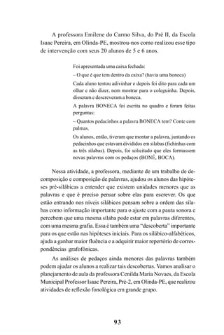 93
A professora Emilene do Carmo Silva, do Pré II, da Escola
Isaac Pereira, em Olinda-PE, mostrou-nos como realizou esse tipo
de intervenção com seus 20 alunos de 5 e 6 anos.
Foi apresentada uma caixa fechada:
– O que é que tem dentro da caixa? (havia uma boneca)
Cada aluno tentou adivinhar e depois foi dito para cada um
olhar e não dizer, nem mostrar para o coleguinha. Depois,
disseram e descreveram a boneca.
A palavra BONECA foi escrita no quadro e foram feitas
perguntas:
– Quantos pedacinhos a palavra BONECA tem? Conte com
palmas.
Os alunos, então, tiveram que montar a palavra, juntando os
pedacinhos que estavam divididos em sílabas (fichinhas com
as três sílabas). Depois, foi solicitado que eles formassem
novas palavras com os pedaços (BONÉ, BOCA).
Nessa atividade, a professora, mediante de um trabalho de de-
composição e composição de palavras, ajudou os alunos das hipóte-
ses pré-silábicas a entender que existem unidades menores que as
palavras e que é preciso pensar sobre elas para escrever. Os que
estão entrando nos níveis silábicos pensam sobre a ordem das síla-
bas como informação importante para o ajuste com a pauta sonora e
percebem que uma mesma sílaba pode estar em palavras diferentes,
com uma mesma grafia. Essa é também uma “descoberta” importante
para os que estão nas hipóteses iniciais. Para os silábico-alfabéticos,
ajuda a ganhar maior fluência e a adquirir maior repertório de corres-
pondências grafofônicas.
As análises de pedaços ainda menores das palavras também
podem ajudar os alunos a realizar tais descobertas. Vamos analisar o
planejamento de aula da professora Cenilda Maria Novaes, da Escola
Municipal Professor Isaac Pereira, Pré-2, em Olinda-PE, que realizou
atividades de reflexão fonológica em grande grupo.
 