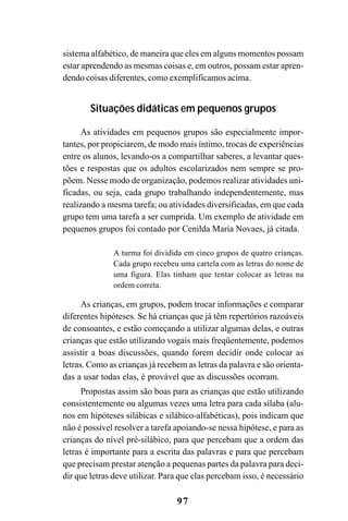 97
sistema alfabético, de maneira que eles em alguns momentos possam
estar aprendendo as mesmas coisas e, em outros, possam estar apren-
dendo coisas diferentes, como exemplificamos acima.
Situações didáticas em pequenos grupos
As atividades em pequenos grupos são especialmente impor-
tantes, por propiciarem, de modo mais íntimo, trocas de experiências
entre os alunos, levando-os a compartilhar saberes, a levantar ques-
tões e respostas que os adultos escolarizados nem sempre se pro-
põem. Nesse modo de organização, podemos realizar atividades uni-
ficadas, ou seja, cada grupo trabalhando independentemente, mas
realizando a mesma tarefa; ou atividades diversificadas, em que cada
grupo tem uma tarefa a ser cumprida. Um exemplo de atividade em
pequenos grupos foi contado por Cenilda Maria Novaes, já citada.
A turma foi dividida em cinco grupos de quatro crianças.
Cada grupo recebeu uma cartela com as letras do nome de
uma figura. Elas tinham que tentar colocar as letras na
ordem correta.
As crianças, em grupos, podem trocar informações e comparar
diferentes hipóteses. Se há crianças que já têm repertórios razoáveis
de consoantes, e estão começando a utilizar algumas delas, e outras
crianças que estão utilizando vogais mais freqüentemente, podemos
assistir a boas discussões, quando forem decidir onde colocar as
letras. Como as crianças já recebem as letras da palavra e são orienta-
das a usar todas elas, é provável que as discussões ocorram.
Propostas assim são boas para as crianças que estão utilizando
consistentemente ou algumas vezes uma letra para cada sílaba (alu-
nos em hipóteses silábicas e silábico-alfabéticas), pois indicam que
não é possível resolver a tarefa apoiando-se nessa hipótese, e para as
crianças do nível pré-silábico, para que percebam que a ordem das
letras é importante para a escrita das palavras e para que percebam
que precisam prestar atenção a pequenas partes da palavra para deci-
dir que letras deve utilizar. Para que elas percebam isso, é necessário
 