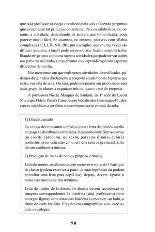 98
que o(a) professor(a) esteja circulando pela sala e fazendo perguntas
que evidenciem tal princípio do sistema. Para os alfabéticos, no en-
tanto, a atividade, dependendo da palavra que for utilizada, pode
parecer muito fácil. Se usarmos, no entanto, palavras com sílabas
complexas (CH, LH, NH, BR, por exemplo), que muitas vezes são
difíceis para eles, a tarefa pode ser produtiva. Assim, estamos traba-
lhando em grupos com uma mesma atividade (que pode ter variações
nas palavras utilizadas), mas promovendo aprendizagem de aspectos
diferentes da escrita.
Nos momentos em que realizamos atividades diversificadas, po-
demos dirigir mais diretamente a proposta a cada tipo de hipótese que
existe em sala de aula. Ou seja, podemos pensar em prioridades para
cada grupo de alunos e organizar três ou quatro tipos de proposta.
A professora Niedja Marques de Santana, da 1ª série da Escola
MunicipalOdettePereiraCarneiro,emJaboatãodosGuararapes-PE,des-
creveu atividades a ser feitas concomitantemente em sala de aula:
1) Ditado cantado
Os alunos devem cantar a música (com a letra da música escrita
em papel e distribuída entre eles), buscando identificar as partes
do escrito (procurar, no texto, palavras ditadas pelo(a)
professor(a) ou indicadas em uma ficha com as gravuras). Eles
devem conhecer a música.
2) Produção de listas de nomes próprios e títulos
Lista de nomes: os alunos devem escrever o nome de 10 amigos
da classe (podem escrever a partir de suas hipóteses ou podem
consultar uma lista para copiá-los); depois, devem separar o
nome das meninas e dos meninos.
Lista de títulos de histórias: os alunos devem reconhecer as
imagens correspondentes às histórias (o(a) professor(a) deve
entregar figuras com cenas das histórias) e escrever, ao lado, o
título de cada história. Eles devem compartilhar suas escritas
com os colegas.
 