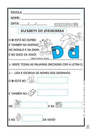 10
O D ESTÁ NO DUMBO
E TAMBÉM NO DOMINÓ
NO DONALD E NA DAMA
E NO DOCE DA VOVÓ!
-------------------------------------------------------------------------
1- GRIFE TODAS AS PALAVRAS INICIADAS COM A LETRA D.
-------------------------------------------------------------------------
2 – LEIA E ESCREVA OS NOMES DOS DESENHOS.
O D ESTÁ NO
E TAMBÉM NO
NO E NA
E NO DA VOVÓ!
ESCOLA __________________________________
NOME: ___________________________________
DATA: _____/____/_______
ALFABETO EM QUADRINHAS
 