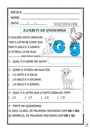 18
O GULOSO GATO GERALDO
TEM A LETRA G COMO SUA
MAS O GALO E A GIRAFA
O ATIROU LÁ NA RUA!
-------------------------------------------------------------------------
1 - QUAL É O NOME DO GATO?
-------------------------------------------------------------------------
2 - QUEM O ATIROU NA RUA FOI:
( ) O GATO E O GALO.
( ) O GALO E A GALINHA.
( ) O GALO E A GIRAFA.
-------------------------------------------------------------------------
3 - QUAL É A LETRA QUE O GATO GERALDO TEM?
( ) C ( ) F ( ) G ( ) D
-------------------------------------------------------------------------
4 - PINTE NA QUADRINHA:
A) AZUL CLARO, AS PALAVRAS INICIADAS COM GA E GU.
B) AMARELO, AS PALAVRAS INICIADAS COM GE E GI.
ESCOLA __________________________________
NOME: ___________________________________
DATA: _____/____/_______
ALFABETO EM QUADRINHAS
 