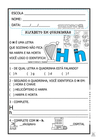 21
O H É UMA LETRA
QUE SOZINHO NÃO FICA
NA HARPA E NA HORTA
VOCÊ LOGO O IDENTIFICA!
-------------------------------------------------------------------------
1 - DE QUAL LETRA A QUADRINHA ESTÁ FALANDO?
( ) h ( ) g ( ) d ( ) f
-------------------------------------------------------------------------
2 - SEGUNDO A QUADRINHA, VOCÊ IDENTIFICA O H EM:
( ) HORA E CHAVE
( ) HELICÓPTERO E HARPA
( ) HARPA E HORTA
-------------------------------------------------------------------------
3 - COMPLETE.
______________________________________________
_______________________________________________
-------------------------------------------------------------------------
4 - COMPLETE COM H - h.
__elicóptero __OSPITAL
ESCOLA __________________________________
NOME: ___________________________________
DATA: _____/____/_______
ALFABETO EM QUADRINHAS
 