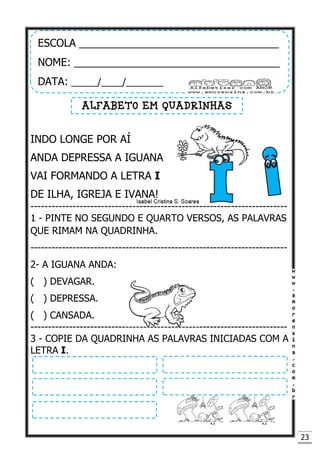 23
INDO LONGE POR AÍ
ANDA DEPRESSA A IGUANA
VAI FORMANDO A LETRA I
DE ILHA, IGREJA E IVANA!
-------------------------------------------------------------------------
1 - PINTE NO SEGUNDO E QUARTO VERSOS, AS PALAVRAS
QUE RIMAM NA QUADRINHA.
-------------------------------------------------------------------------
2- A IGUANA ANDA:
( ) DEVAGAR.
( ) DEPRESSA.
( ) CANSADA.
-------------------------------------------------------------------------
3 - COPIE DA QUADRINHA AS PALAVRAS INICIADAS COM A
LETRA I.
ESCOLA __________________________________
NOME: ___________________________________
DATA: _____/____/_______
ALFABETO EM QUADRINHAS
 