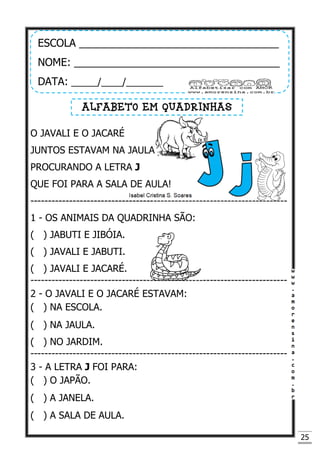25
O JAVALI E O JACARÉ
JUNTOS ESTAVAM NA JAULA
PROCURANDO A LETRA J
QUE FOI PARA A SALA DE AULA!
-------------------------------------------------------------------------
1 - OS ANIMAIS DA QUADRINHA SÃO:
( ) JABUTI E JIBÓIA.
( ) JAVALI E JABUTI.
( ) JAVALI E JACARÉ.
-------------------------------------------------------------------------
2 - O JAVALI E O JACARÉ ESTAVAM:
( ) NA ESCOLA.
( ) NA JAULA.
( ) NO JARDIM.
-------------------------------------------------------------------------
3 - A LETRA J FOI PARA:
( ) O JAPÃO.
( ) A JANELA.
( ) A SALA DE AULA.
ESCOLA __________________________________
NOME: ___________________________________
DATA: _____/____/_______
ALFABETO EM QUADRINHAS
 