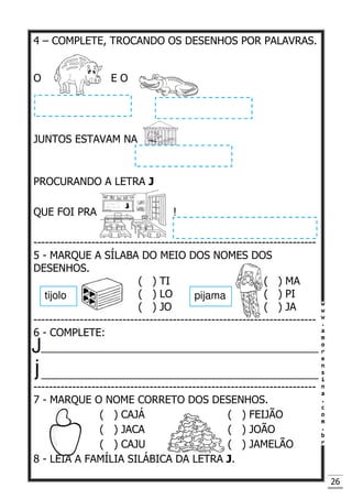 26
4 – COMPLETE, TROCANDO OS DESENHOS POR PALAVRAS.
O E O
JUNTOS ESTAVAM NA
PROCURANDO A LETRA J
QUE FOI PRA !
-------------------------------------------------------------------------
5 - MARQUE A SÍLABA DO MEIO DOS NOMES DOS
DESENHOS.
( ) TI ( ) MA
( ) LO ( ) PI
( ) JO ( ) JA
-------------------------------------------------------------------------
6 - COMPLETE:
_________________________________________________
_________________________________________________
-------------------------------------------------------------------------
7 - MARQUE O NOME CORRETO DOS DESENHOS.
( ) CAJÁ ( ) FEIJÃO
( ) JACA ( ) JOÃO
( ) CAJU ( ) JAMELÃO
8 - LEIA A FAMÍLIA SILÁBICA DA LETRA J.
tijolo pijama
 
