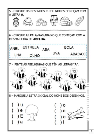 3
5 - CIRCULE OS DESENHOS CUJOS NOMES COMEÇAM COM
A LETRA A.
-------------------------------------------------------------------------
6 - CIRCULE AS PALAVRAS ABAIXO QUE COMEÇAM COM A
MESMA LETRA DE ABELHA.
-------------------------------------------------------------------------
7 - PINTE AS ABELHINHAS QUE TÊM AS LETRAS “A”.
-------------------------------------------------------------------------
8 – MARQUE A LETRA INICIAL DO NOME DOS DESENHOS.
 