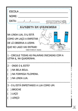 30
NA LINDA LUA, O L ESTÁ
COMO UM LAÇO A ENFEITAR
DE LÁ OBSERVA A LESMA
QUE NO LAGO VAI ENTRAR!
-------------------------------------------------------------------------
1 - CIRCULE TODAS AS PALAVRAS INICIADAS COM A
LETRA L, NA QUADRINHA.
-------------------------------------------------------------------------
2 - ONDE O L ESTÁ?
( ) NA BELA BOLA.
( ) NA FORMIGA FILOMENA.
( ) NA LINDA LUA.
-------------------------------------------------------------------------
3 - O L ESTÁ ENFEITANDO A LUA COMO UM:
( ) BROCHE
( ) LAÇO
( ) LENÇO
ESCOLA __________________________________
NOME: ___________________________________
DATA: _____/____/_______
ALFABETO EM QUADRINHAS
 