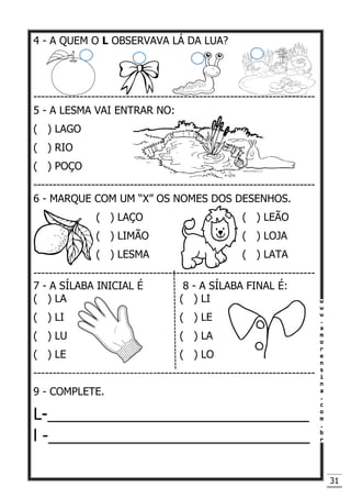 31
4 - A QUEM O L OBSERVAVA LÁ DA LUA?
-------------------------------------------------------------------------
5 - A LESMA VAI ENTRAR NO:
( ) LAGO
( ) RIO
( ) POÇO
-------------------------------------------------------------------------
6 - MARQUE COM UM “X” OS NOMES DOS DESENHOS.
( ) LAÇO ( ) LEÃO
( ) LIMÃO ( ) LOJA
( ) LESMA ( ) LATA
-------------------------------------------------------------------------
7 - A SÍLABA INICIAL É 8 - A SÍLABA FINAL É:
( ) LA ( ) LI
( ) LI ( ) LE
( ) LU ( ) LA
( ) LE ( ) LO
-------------------------------------------------------------------------
9 - COMPLETE.
L-_____________________________
l -_____________________________
 