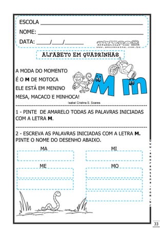 33
A MODA DO MOMENTO
É O M DE MOTOCA
ELE ESTÁ EM MENINO
MESA, MACACO E MINHOCA!
-------------------------------------------------------------------------
1 - PINTE DE AMARELO TODAS AS PALAVRAS INICIADAS
COM A LETRA M.
-------------------------------------------------------------------------
2 - ESCREVA AS PALAVRAS INICIADAS COM A LETRA M.
PINTE O NOME DO DESENHO ABAIXO.
MA MI
ME MO
ESCOLA __________________________________
NOME: ___________________________________
DATA: _____/____/_______
ALFABETO EM QUADRINHAS
 