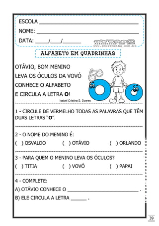 39
OTÁVIO, BOM MENINO
LEVA OS ÓCULOS DA VOVÓ
CONHECE O ALFABETO
E CIRCULA A LETRA O!
-------------------------------------------------------------------------
1 - CIRCULE DE VERMELHO TODAS AS PALAVRAS QUE TÊM
DUAS LETRAS “O”.
-------------------------------------------------------------------------
2 - O NOME DO MENINO É:
( ) OSVALDO ( ) OTÁVIO ( ) ORLANDO
-------------------------------------------------------------------------
3 - PARA QUEM O MENINO LEVA OS ÓCULOS?
( ) TITIA ( ) VOVÓ ( ) PAPAI
-------------------------------------------------------------------------
4 - COMPLETE:
A) OTÁVIO CONHECE O ___________________________ .
B) ELE CIRCULA A LETRA ______ .
ESCOLA __________________________________
NOME: ___________________________________
DATA: _____/____/_______
ALFABETO EM QUADRINHAS
 