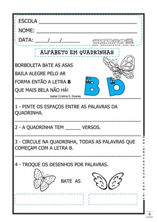 4
BORBOLETA BATE AS ASAS
BAILA ALEGRE PELO AR
FORMA ENTÃO A LETRA B
QUE MAIS BELA NÃO HÁ!
-------------------------------------------------------------------------
1 - PINTE OS ESPAÇOS ENTRE AS PALAVRAS DA
QUADRINHA.
-------------------------------------------------------------------------
2 - A QUADRINHA TEM ______ VERSOS.
-------------------------------------------------------------------------
3 - CIRCULE NA QUADRINHA, TODAS AS PALAVRAS QUE
COMEÇAM COM A LETRA B.
-------------------------------------------------------------------------
4 - TROQUE OS DESENHOS POR PALAVRAS.
BATE AS
ESCOLA __________________________________
NOME: ___________________________________
DATA: _____/____/_______
ALFABETO EM QUADRINHAS
 