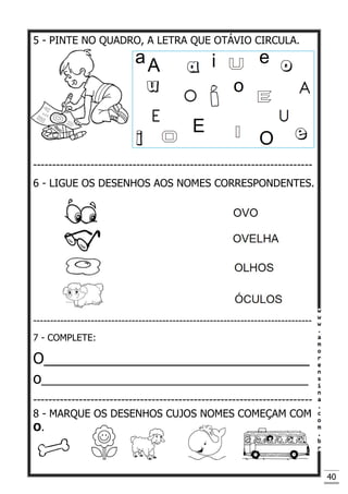 40
5 - PINTE NO QUADRO, A LETRA QUE OTÁVIO CIRCULA.
-------------------------------------------------------------------------
6 - LIGUE OS DESENHOS AOS NOMES CORRESPONDENTES.
----------------------------------------------------------------------------------
7 - COMPLETE:
O________________________________
o______________________________________
-------------------------------------------------------------------------
8 - MARQUE OS DESENHOS CUJOS NOMES COMEÇAM COM
O.
 