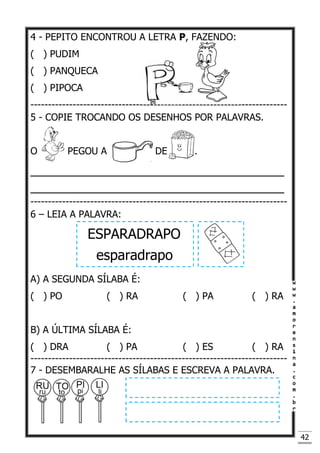42
4 - PEPITO ENCONTROU A LETRA P, FAZENDO:
( ) PUDIM
( ) PANQUECA
( ) PIPOCA
-------------------------------------------------------------------------
5 - COPIE TROCANDO OS DESENHOS POR PALAVRAS.
O PEGOU A DE .
____________________________________
____________________________________
-------------------------------------------------------------------------
6 – LEIA A PALAVRA:
ESPARADRAPO
esparadrapo
A) A SEGUNDA SÍLABA É:
( ) PO ( ) RA ( ) PA ( ) RA
B) A ÚLTIMA SÍLABA É:
( ) DRA ( ) PA ( ) ES ( ) RA
-------------------------------------------------------------------------
7 - DESEMBARALHE AS SÍLABAS E ESCREVA A PALAVRA.
 