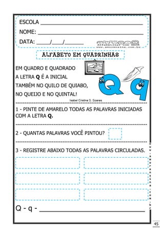 45
EM QUADRO E QUADRADO
A LETRA Q É A INICIAL
TAMBÉM NO QUILO DE QUIABO,
NO QUEIJO E NO QUINTAL!
-------------------------------------------------------------------------
1 - PINTE DE AMARELO TODAS AS PALAVRAS INICIADAS
COM A LETRA Q.
-------------------------------------------------------------------------
2 - QUANTAS PALAVRAS VOCÊ PINTOU?
-------------------------------------------------------------------------
3 - REGISTRE ABAIXO TODAS AS PALAVRAS CIRCULADAS.
Q - q - ___________________________
ESCOLA __________________________________
NOME: ___________________________________
DATA: _____/____/_______
ALFABETO EM QUADRINHAS
 
