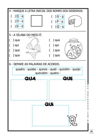 46
4 - MARQUE A LETRA INICIAL DOS NOMES DOS DESENHOS.
-------------------------------------------------------------------------
5 - A SÍLABA DO MEIO É:
( ) qua ( ) qua
( ) qui ( ) qui
( ) que ( ) que
( ) quo ( ) quo
-------------------------------------------------------------------------
6 - SEPARE AS PALAVRAS DE ACORDO.
quadro - quiabo - quinze - quati - quindim - queijo
querubim - quatro -
( ) Q - q
( ) O - o
( ) D - d
( ) G - g
( ) P - p
( ) Q - q
 