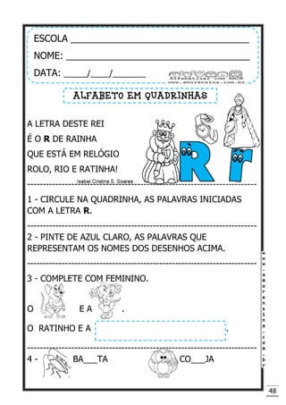 48
A LETRA DESTE REI
É O R DE RAINHA
QUE ESTÁ EM RELÓGIO
ROLO, RIO E RATINHA!
-------------------------------------------------------------------------
1 - CIRCULE NA QUADRINHA, AS PALAVRAS INICIADAS
COM A LETRA R.
-------------------------------------------------------------------------
2 - PINTE DE AZUL CLARO, AS PALAVRAS QUE
REPRESENTAM OS NOMES DOS DESENHOS ACIMA.
-------------------------------------------------------------------------
3 - COMPLETE COM FEMININO.
O E A .
O RATINHO E A .
-------------------------------------------------------------------------
4 - BA___TA CO___JA
ESCOLA __________________________________
NOME: ___________________________________
DATA: _____/____/_______
ALFABETO EM QUADRINHAS
 