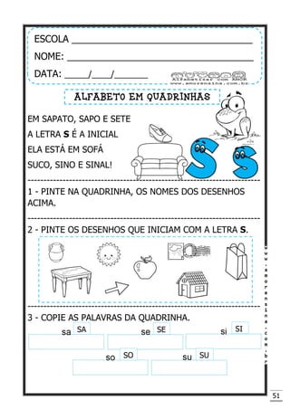 51
EM SAPATO, SAPO E SETE
A LETRA S É A INICIAL
ELA ESTÁ EM SOFÁ
SUCO, SINO E SINAL!
-------------------------------------------------------------------------
1 - PINTE NA QUADRINHA, OS NOMES DOS DESENHOS
ACIMA.
-------------------------------------------------------------------------
2 - PINTE OS DESENHOS QUE INICIAM COM A LETRA S.
-------------------------------------------------------------------------
3 - COPIE AS PALAVRAS DA QUADRINHA.
ESCOLA __________________________________
NOME: ___________________________________
DATA: _____/____/_______
ALFABETO EM QUADRINHAS
SA SE
SO
SI
SU
 