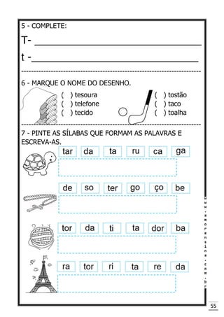 55
5 - COMPLETE:
T- _____________________________
t -_____________________________
-------------------------------------------------------------------------
6 - MARQUE O NOME DO DESENHO.
( ) tesoura ( ) tostão
( ) telefone ( ) taco
( ) tecido ( ) toalha
-------------------------------------------------------------------------
7 - PINTE AS SÍLABAS QUE FORMAM AS PALAVRAS E
ESCREVA-AS.
 