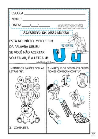 57
ESTÁ NO INÍCIO, MEIO E FIM
DA PALAVRA URUBU
SE VOCÊ NÃO ACERTAR
VOU FALAR, É A LETRA U!
-------------------------------------------------------------------------
1- PINTE OS BALÕES COM AS 2 - MARQUE OS DESENHOS CUJOS
LETRAS “U”. NOMES COMEÇAM COM “U”.
3 - COMPLETE.
ESCOLA __________________________________
NOME: ___________________________________
DATA: _____/____/_______
ALFABETO EM QUADRINHAS
 