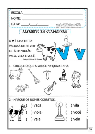 59
O V É UMA LETRA
VALIOSA DE SE VER
ESTÁ EM VIOLÃO
VACA, VELA E VOCÊ!
-------------------------------------------------------------------------
1 - CIRCULE O QUE APARECE NA QUADRINHA.
-------------------------------------------------------------------------
2 - MARQUE OS NOMES CORRETOS.
( ) vaca ( ) vila
( ) viola ( ) você
( ) vala ( ) vela
ESCOLA __________________________________
NOME: ___________________________________
DATA: _____/____/_______
ALFABETO EM QUADRINHAS
 