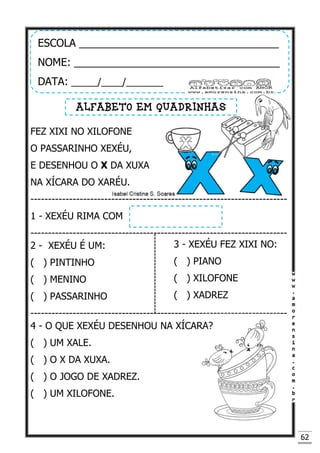62
FEZ XIXI NO XILOFONE
O PASSARINHO XEXÉU,
E DESENHOU O X DA XUXA
NA XÍCARA DO XARÉU.
-------------------------------------------------------------------------
1 - XEXÉU RIMA COM
-------------------------------------------------------------------------
2 - XEXÉU É UM:
( ) PINTINHO
( ) MENINO
( ) PASSARINHO
-------------------------------------------------------------------------
4 - O QUE XEXÉU DESENHOU NA XÍCARA?
( ) UM XALE.
( ) O X DA XUXA.
( ) O JOGO DE XADREZ.
( ) UM XILOFONE.
ESCOLA __________________________________
NOME: ___________________________________
DATA: _____/____/_______
ALFABETO EM QUADRINHAS
3 - XEXÉU FEZ XIXI NO:
( ) PIANO
( ) XILOFONE
( ) XADREZ
 