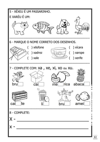 63
5 - XÉXEU É UM PASSARINHO.
E XARÉU É UM:
-------------------------------------------------------------------------
6 - MARQUE O NOME CORRETO DOS DESENHOS.
( ) xilofone ( ) xícara
( ) xadrez ( ) xarope
( ) xale ( ) xerife
-------------------------------------------------------------------------
7 - COMPLETE COM: xa , xe, xi, xo ou xu.
-------------------------------------------------------------------------
8 - COMPLETE:
X - ____________________________
x - ____________________________
 
