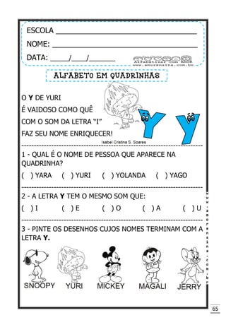 65
O Y DE YURI
É VAIDOSO COMO QUÊ
COM O SOM DA LETRA “I”
FAZ SEU NOME ENRIQUECER!
-------------------------------------------------------------------------
1 - QUAL É O NOME DE PESSOA QUE APARECE NA
QUADRINHA?
( ) YARA ( ) YURI ( ) YOLANDA ( ) YAGO
-------------------------------------------------------------------------
2 - A LETRA Y TEM O MESMO SOM QUE:
( ) I ( ) E ( ) O ( ) A ( ) U
-------------------------------------------------------------------------
3 - PINTE OS DESENHOS CUJOS NOMES TERMINAM COM A
LETRA Y.
ESCOLA __________________________________
NOME: ___________________________________
DATA: _____/____/_______
ALFABETO EM QUADRINHAS
 