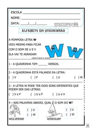 68
A POMPOSA LETRA W
VEIO MESMO PARA FICAR
COM O SOM DE U E V
ELA VAI TE AGRADAR!
-------------------------------------------------------------------------
1 - A QUADRINHA TEM ______ VERSOS.
-------------------------------------------------------------------------
2 - A QUADRINHA ESTÁ FALANDO DA LETRA:
( ) V ( ) F ( ) U ( ) W
-------------------------------------------------------------------------
3 - A LETRA W PODE TER DOIS SONS DIFERENTES QUE
PODEM SER DAS LETRAS:
( ) V e F ( ) U e F ( ) U e V
-------------------------------------------------------------------------
4 – NAS PALAVRAS ABAIXO, QUAL É O SOM DO W?
WOLVERINE WINDSURF
ESCOLA __________________________________
NOME: ___________________________________
DATA: _____/____/_______
ALFABETO EM QUADRINHAS
( ) U
( ) W
( ) U
( ) W
 
