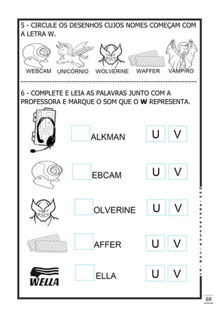 69
5 - CIRCULE OS DESENHOS CUJOS NOMES COMEÇAM COM
A LETRA W.
-------------------------------------------------------------------------
6 - COMPLETE E LEIA AS PALAVRAS JUNTO COM A
PROFESSORA E MARQUE O SOM QUE O W REPRESENTA.
 