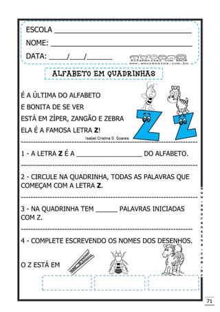 71
É A ÚLTIMA DO ALFABETO
E BONITA DE SE VER
ESTÁ EM ZÍPER, ZANGÃO E ZEBRA
ELA É A FAMOSA LETRA Z!
-------------------------------------------------------------------------
1 - A LETRA Z É A __________________ DO ALFABETO.
-------------------------------------------------------------------------
2 - CIRCULE NA QUADRINHA, TODAS AS PALAVRAS QUE
COMEÇAM COM A LETRA Z.
-------------------------------------------------------------------------
3 - NA QUADRINHA TEM ______ PALAVRAS INICIADAS
COM Z.
-----------------------------------------------------------------------
4 - COMPLETE ESCREVENDO OS NOMES DOS DESENHOS.
O Z ESTÁ EM
ESCOLA __________________________________
NOME: ___________________________________
DATA: _____/____/_______
ALFABETO EM QUADRINHAS
 