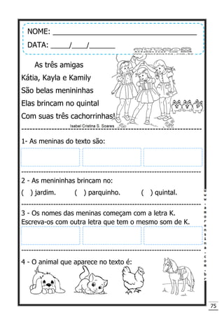 75
As três amigas
Kátia, Kayla e Kamily
São belas menininhas
Elas brincam no quintal
Com suas três cachorrinhas!
------------------------------------------------------------------
1- As meninas do texto são:
-------------------------------------------------------------------------
2 - As menininhas brincam no:
( ) jardim. ( ) parquinho. ( ) quintal.
-------------------------------------------------------------------------
3 - Os nomes das meninas começam com a letra K.
Escreva-os com outra letra que tem o mesmo som de K.
-------------------------------------------------------------------------
4 - O animal que aparece no texto é:
NOME: ___________________________________
DATA: _____/____/_______
 