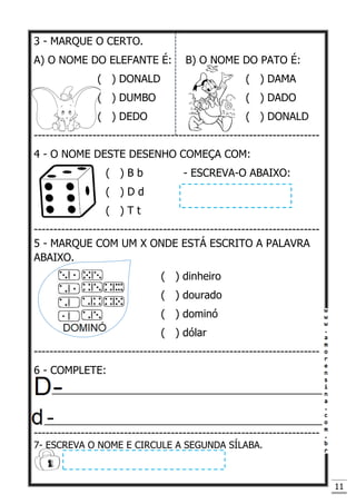 11
3 - MARQUE O CERTO.
A) O NOME DO ELEFANTE É: B) O NOME DO PATO É:
( ) DONALD ( ) DAMA
( ) DUMBO ( ) DADO
( ) DEDO ( ) DONALD
-------------------------------------------------------------------------
4 - O NOME DESTE DESENHO COMEÇA COM:
( ) B b - ESCREVA-O ABAIXO:
( ) D d
( ) T t
-------------------------------------------------------------------------
5 - MARQUE COM UM X ONDE ESTÁ ESCRITO A PALAVRA
ABAIXO.
( ) dinheiro
( ) dourado
( ) dominó
( ) dólar
-------------------------------------------------------------------------
6 - COMPLETE:
---_______________________________________________
_________________________________________________
-------------------------------------------------------------------------
7- ESCREVA O NOME E CIRCULE A SEGUNDA SÍLABA.
 