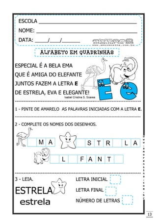 13
ESPECIAL É A BELA EMA
QUE É AMIGA DO ELEFANTE
JUNTOS FAZEM A LETRA E
DE ESTRELA, EVA E ELEGANTE!
-------------------------------------------------------------------------
1 - PINTE DE AMARELO AS PALAVRAS INICIADAS COM A LETRA E.
----------------------------------------------------------------------------------
2 - COMPLETE OS NOMES DOS DESENHOS.
-------------------------------------------------------------------------
3 - LEIA.
ESTRELA
ESCOLA __________________________________
NOME: ___________________________________
DATA: _____/____/_______
ALFABETO EM QUADRINHAS
LETRA INICIAL
LETRA FINAL
NÚMERO DE LETRAS
 