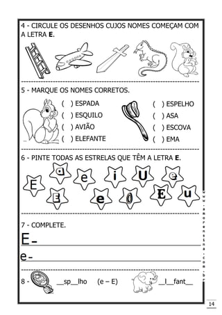 14
4 - CIRCULE OS DESENHOS CUJOS NOMES COMEÇAM COM
A LETRA E.
-------------------------------------------------------------------------
5 - MARQUE OS NOMES CORRETOS.
-------------------------------------------------------------------------
6 - PINTE TODAS AS ESTRELAS QUE TÊM A LETRA E.
-------------------------------------------------------------------------
7 - COMPLETE.
_________________________________________________
_________________________________________________
-------------------------------------------------------------------------
8 - __sp__lho (e – E) __l__fant__
( ) ESPADA
( ) ESQUILO
( ) AVIÃO
( ) ELEFANTE
( ) ESPELHO
( ) ASA
( ) ESCOVA
( ) EMA
 